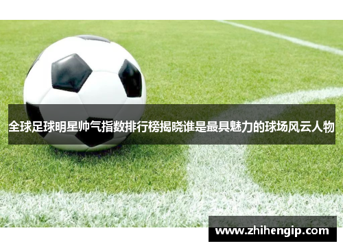 全球足球明星帅气指数排行榜揭晓谁是最具魅力的球场风云人物