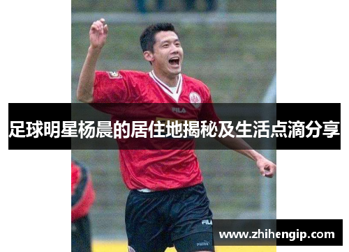 足球明星杨晨的居住地揭秘及生活点滴分享