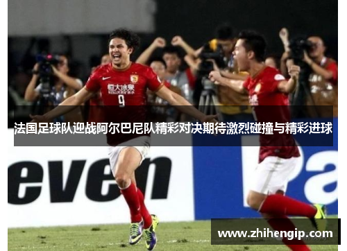法国足球队迎战阿尔巴尼队精彩对决期待激烈碰撞与精彩进球