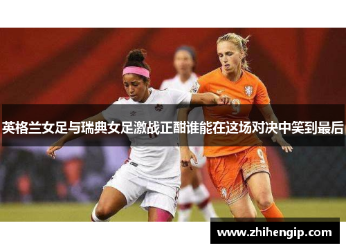 英格兰女足与瑞典女足激战正酣谁能在这场对决中笑到最后