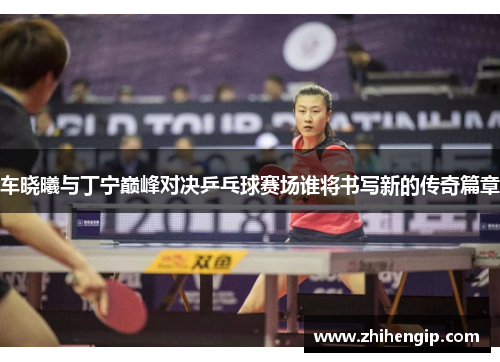 车晓曦与丁宁巅峰对决乒乓球赛场谁将书写新的传奇篇章